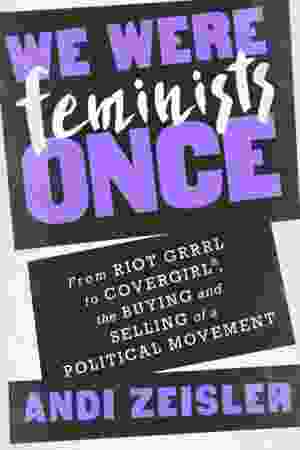 ​We Were Feminists Once: From Riot Grrrl to Covergirl, the Buying and Selling of a Political Movement / Andi Zeisler, 2016